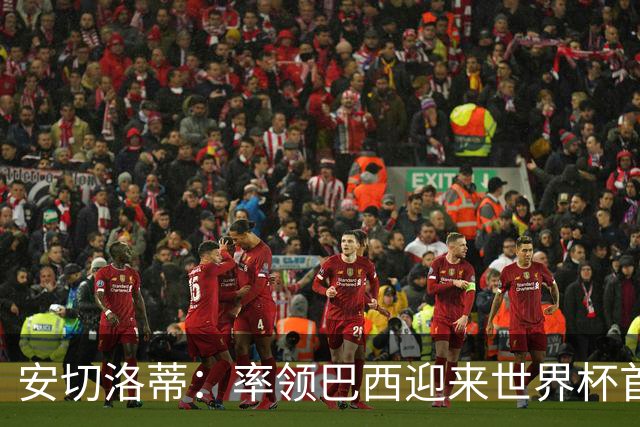 安切洛蒂：率领巴西迎来世界杯首战 既是责任也是荣光